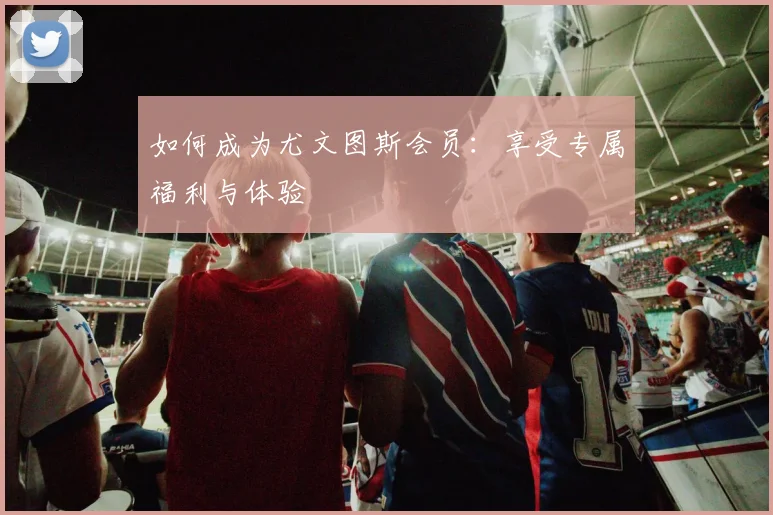 如何成为尤文图斯会员：享受专属福利与体验