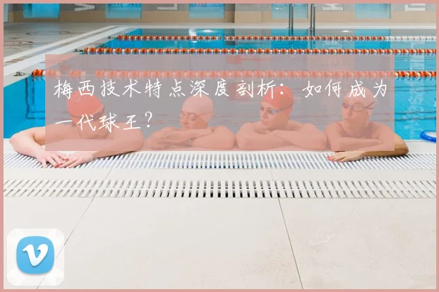 梅西技术特点深度剖析：如何成为一代球王？