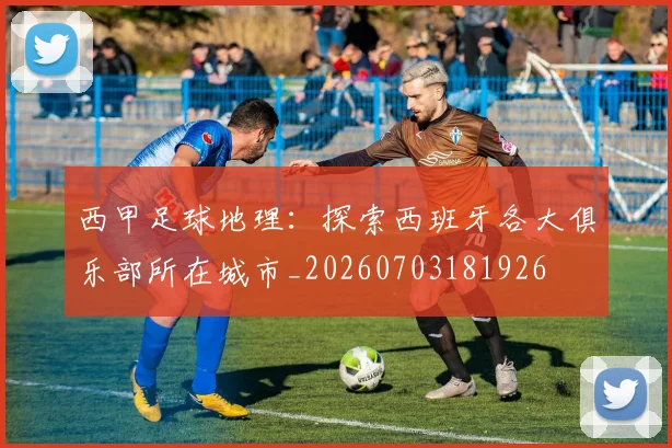 西甲足球地理：探索西班牙各大俱乐部所在城市_20260703181926
