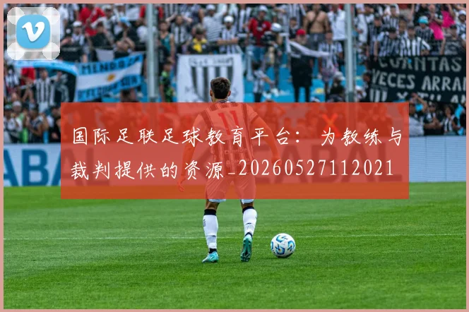国际足联足球教育平台：为教练与裁判提供的资源_20260527112021