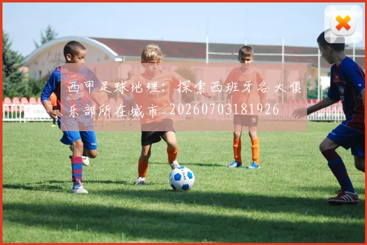 西甲足球地理：探索西班牙各大俱乐部所在城市_20260703181926