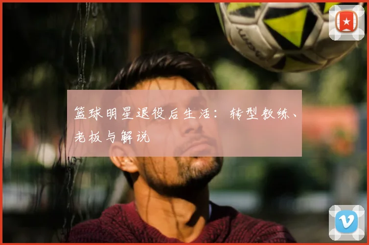 篮球明星退役后生活：转型教练、老板与解说