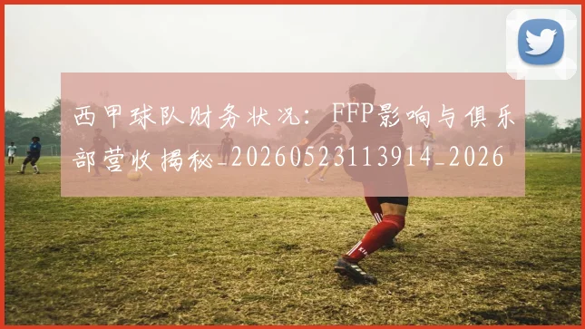 西甲球队财务状况：FFP影响与俱乐部营收揭秘_20260523113914_20260703181909